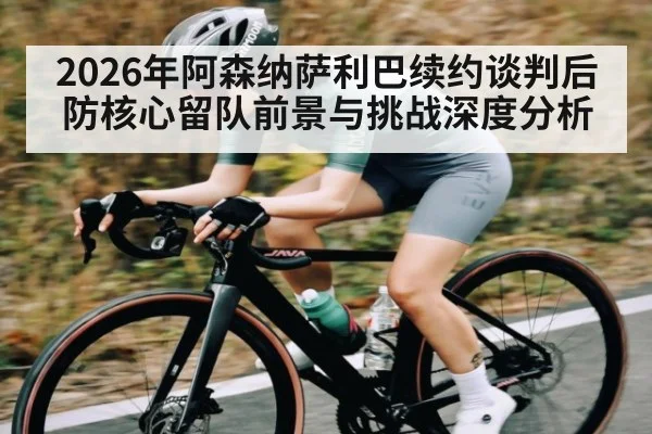 2026年阿森纳萨利巴续约谈判后防核心留队前景与挑战深度分析 | pg